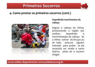 Primeiros Socorros
                Primeiros Socorros
 4. Como prestar os primeiros socorros (cont.)
  O que são os primeiros socorros

                                     Impedindo movimentos da
                                     cabeça

                                     Segure a cabeça da vítima,
                                     pressionando a região das
                                     orelhas,     impedindo      a
                                     movimentação da cabeça. Se
                                     a vítima estiver de bruços ou
                                     de lado, procure alguém
                                     treinado para avaliar se ela
                                     necessita ser virada e como
                                     fazê-lo, antes de o socorro
                                     chegar.


Curso online disponível em www.unieducar.org.br
 