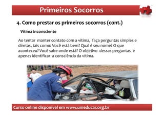 Primeiros Socorros
                 Primeiros Socorros
 4. Como prestar os primeiros socorros (cont.)
  O que são os primeiros socorros
   Vítima inconsciente

  Ao tentar manter contato com a vítima, faça perguntas simples e
  diretas, tais como: Você está bem? Qual é seu nome? O que
  aconteceu? Você sabe onde está? O objetivo dessas perguntas é
  apenas identificar a consciência da vítima.




Curso online disponível em www.unieducar.org.br
 