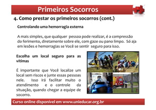 Primeiros Socorros
                 Primeiros Socorros
4. Como prestar os primeiros socorros (cont.)
  O que são os primeiros socorros
  Controlando uma hemorragia externa

  A mais simples, que qualquer pessoa pode realizar, é a compressão
  do ferimento, diretamente sobre ele, com gaze ou pano limpo. Só aja
  em lesões e hemorragias se Você se sentir seguro para isso.

 Escolha um local seguro para as
 vítimas

 É importante que Você localize um
 local sem riscos e junte essas pessoas
 nele.    Isso irá facilitar muito o
 atendimento      e o controle       da
 situação, quando chegar a equipe de
 socorro.
Curso online disponível em www.unieducar.org.br
 