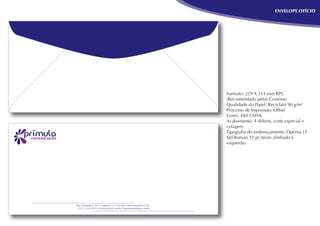 ENVELOPE OFÍCIO




                                                                   Formato: 229 X 114 mm RPC
                                                                   (Recomendado pelos Correios)
                                                                   Qualidade do Papel: Reciclato 90 g/m²
                                                                   Processo de Impressão: Offset
                                                                   Cores: 4X0 CMYK
                                                                   Acabamento: 4 dobras, corte especial e
                                                                   colagem
                                                                   Tipograﬁa do endereçamento: Optima LT
                                                                   Std Roman 12 pt (texto alinhado à
                                                                   esquerda)




Rua Diamantina, 567 • Lagoinha • 31110-320 • Belo Horizonte • MG
+ 55 31 3319-9263 • www.primura.com.br • primura@primura.com.br
 