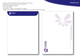 Formato: 360 x 260 mm RPC (Recomendado pelos Correios)                              ENVELOPE SACO
Qualidade do Papel: Reciclato 90 ou 120 g/m²
Processo de Impressão: Offset
Cores: 4X0 CMYK
Acabamento: 4 dobras, corte especial e colagem
Tipograﬁa do endereçamento: Optima LT Std Roman 12 pt (texto alinhado à esquerda)




                                                                                     + 55 31 3319-9263 • www.primura.com.br • primura@primura.com.br
                                                                                     Rua Diamantina, 567 • Lagoinha • 31110-320 • Belo Horizonte • MG
 