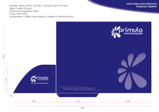 PASTA PARA DOCUMENTOS
        Formato: aberto (640 X 350 mm) – fechado (220 X 330 mm)                                                                       FORMATO ABERTO
        Papel: Cartão 350 g/m²
        Processo de Impressão: Offset
        Cores: 4X0 CMYK
        Acabamento: 1 dobra, corte especial, colagem e laminação fosca
330
  135




                                                           Rua Diamantina, 567 • Lagoinha • 31110-320 • Belo Horizonte • MG
                                                           + 55 31 3319-9263 • www.primura.com.br • primura@primura.com.br
        20




                             200                                                     220                                      220

                                                                                              640
 