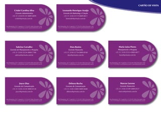 CARTÃO DE VISITA

    Crislei Carolina Silva           Leonardo Henrique Araújo
      Gerente Administrativa         Gerente de Marketing e Criação
  +55 31 3330-0133• 8889-8899        +55 31 3330-3311• 8889-8811
     crislei@primula.com.br             leonardo@primula.com.br




      Sabrina Carvalho                       Dara Bastos                 Maria Luiza Flores
Gerente de Planejamento e Pesquisa         Gerente Financeira           Planejamento e Pesquisa
  +55 31 3330-3223• 8889-7788        +55 31 3330-3173• 8889-8548      +55 31 3330-5531• 8889-8877
     sabrina@primula.com.br               dara@primula.com.br             luiza@primula.com.br




          Joyce Dias                       Débora Rocha                    Marcus Lucena
     Gerente de Comunicação            Gerente de Comunicação              Gerente Financeiro
  +55 31 3330-3333• 8889-8138        +55 31 3330-3300• 8889-0688      +55 31 3330-3318• 8889-8537
      joyce@primula.com.br              debora@primula.com.br            marcus@primula.com.br
 