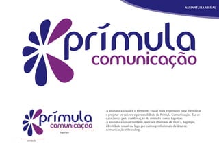 ASSINATURA VISUAL




                     A assinatura visual é o elemento visual mais expressivo para identiﬁcar
                     e projetar os valores e personalidade da Prímula Comunicação. Ela se
                     caracteriza pela combinação do símbolo com o logotipo.
                     A assinatura visual também pode ser chamada de marca, logotipo,
                     identidade visual ou logo por outros proﬁssionais da área de
                     comunicação e branding.
          logotipo


símbolo
 