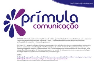 CONCEITO DA ASSINATURA VISUAL




SÍMBOLO: é formado por desenhos simpliﬁcados de pétalas, que têm relação direta com a ﬂor Prímula, com a primavera,
com o crescimento (cultivo, cuidado, juventude e vigor). O desenho é apresentado em perspectiva, indicando
profundidade de propósitos e visão de longo alcance.

TIPOGRAFIA: a tipograﬁa utilizada no logotipo possui características orgânicas e geométricas expressando movimento e
precisão relacionados à metodologia de trabalho da empresa. O sentido do formato dos caracteres aponta para cima,
remetendo uma visão organizacional direcionada para o futuro e para o crescimento contínuo. Os tipos em caixa baixa
indicam humildade da equipe de líderes e colaboradores, no sentido de colocar os clientes sempre em primeiro lugar,
de sempre aceitar novas ideias, novas tendências e novas tecnologias.

CORES:
Simbologia do azul: equilíbrio, cultura, ﬂexibilidade, harmonia, reponsabilidade, honestidade, tecnologia e transparência.
Simbologia do púrpura: soﬁsticação, inteligência, intuição, inspiração e criatividade.
(Informação disponível no site: Color in Motion: http://www.mariaclaudiacortes.com).
 
