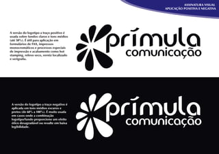 ASSINATURA VISUAL
                                           APLICAÇÃO POSITIVA E NEGATIVA




A versão do logotipo a traço positivo é
usada sobre fundos claros e tons médios
(até 50%). É útil para aplicação em
formulários de FAX, impressos
monocromáticos e processos especiais
de impressão e acabamento como hot
stamping, relevo seco, verniz localizado
e serigraﬁa.




 A versão do logotipo a traço negativo é
 aplicada em tons médios escuros e
 pretos (de 60% a 100%). É muito usada
 em casos onde a combinação
 logotipo/fundo proporcione um efeito
 ótico desagradável ou resulte em baixa
 legibilidade.
 