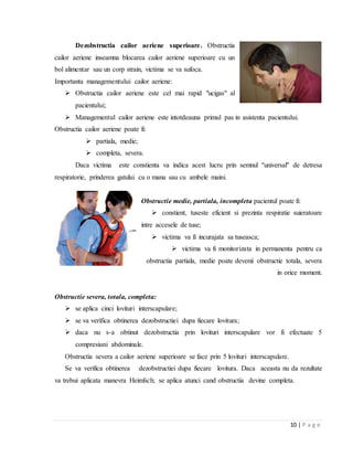 10 | P a g e
Dezobstructia cailor aeriene superioare. Obstructia
cailor aeriene inseamna blocarea cailor aeriene superioare cu un
bol alimentar sau un corp strain, victima se va sufoca.
Importanta managementului cailor aeriene:
 Obstructia cailor aeriene este cel mai rapid "ucigas" al
pacientului;
 Managementul cailor aeriene este intotdeauna primul pas in asistenta pacientului.
Obstructia cailor aeriene poate fi:
 partiala, medie;
 completa, severa.
Daca victima este constienta va indica acest lucru prin semnul ''universal'' de detresa
respiratorie, prinderea gatului cu o mana sau cu ambele maini.
Obstructie medie, partiala, incompleta pacientul poate fi:
 constient, tuseste eficient si prezinta respiratie suieratoare
intre accesele de tuse;
 victima va fi incurajata sa tuseasca;
 victima va fi monitorizata in permanenta pentru ca
obstructia partiala, medie poate devenii obstructie totala, severa
in orice moment.
Obstructie severa, totala, completa:
 se aplica cinci lovituri interscapulare;
 se va verifica obtinerea dezobstructiei dupa fiecare lovitura;
 daca nu s-a obtinut dezobstructia prin lovituri interscapulare vor fi efectuate 5
compresiuni abdominale.
Obstructia severa a cailor aeriene superioare se face prin 5 lovituri interscapulare.
Se va verifica obtinerea dezobstructiei dupa fiecare lovitura. Daca aceasta nu da rezultate
va trebui aplicata manevra Heimlich; se aplica atunci cand obstructia devine completa.
 