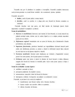 13 | P a g e
Fracturile mai pot fi clasificate in complete si incomplete. Fracturile complete intereseaza
osul pe toata grosimea sa, avand forme variabile: de-a curmezisul, piezisa, spiralata.
Fracturile mai pot fi:
 inchise, cand cel putin pielea a ramas intacta;
 deschise, cand s-a produs si o plaga prin care focarul de fractura comunica cu
exteriorul.
Fracturile deschise sunt mai grave, ele fiind insotite de hemoragii (uneori foarte
importante) si putand fi complicate cu infectii.
Semne de probabilitate:
 Durerea si sensibilitatea dureroasa sunt maxime la locul fracturii, cu ocazia miscarii sau
palparii portiunii ranite; trebuie avut in vedere faptul ca si o simpla contuzie musculara
poate provoca durere.
 Deformarea regiunii traumatizate este un semn de fractura, dar si hematomul si luxatia
pot deforma zona afectata.
 Impotenta functionala, pierderea functiunii sau imposibilitatea efectuarii miscarii partii
ranite este intotdeauna prezenta ca urmare a durerii si deformarii (uneori lipsa miscarii
nu este decat un act de aparare impotriva durerii).
 Scurtarea membrului fracturat (prin deplasarea pe verticala a fragmentelor osoase)
poate fi un semn pretios, dar el poate aparea si in luxatie.
 Echimoza apare mai tarziu si uneori la distanta de locul fracturii si indica difuzarea
sangelui din focarul de fractura in straturile pielii. Acest semn poate aparea si dupa o
contuzie simpla.
Semne de certitudine (semne sigure):
 mobilitate anormala in focar;
 perceperea palpatorie de crepitatii osoase;
 netransmiterea miscarilor distal de focarul de fractura;
 intreruperea evidenta ( la inspectie sau palpare ) a continuitatii osoase.
Fracturile se pot insoti de o serie de complicatii:
 transformarea unei fracturi inchise intr-o fractura deschisa;
 lezarea vaselor sau a nervilor aflate in vecinatate;
 infectia focarului de fractura.
 