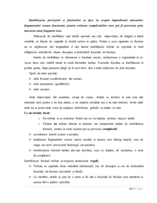 14 | P a g e
Imobilizarea provizorie a fracturilor se face in scopul impiedicarii miscarilor
fragmentelor osoase fracturate, pentru evitarea complicatiilor care pot fi provocate prin
miscarea unui fragment osos.
Mijloacele de imobilizare sunt atelele speciale sau cele improvizate, de lungimi si latimi
variabile, in functie de regiunile la nivelul carora se aplica. Pentru a avea siguranta ca fractura
nu se deplaseaza nici longitudinal si nici lateral imobilizarea trebuie sa cuprinda in mod
obligatoriu articulatiile situate deasupra si dedesubtul focarului de fractura.
Inainte de imobilizare se efectueaza o tractiune usoara, nedureroasa a segmentului in ax.
Acest lucru este valabil numai in cazul fracturilor inchise. Fracturile deschise se imobilizeaza in
pozitia gasita, dupa pansarea plagii de la acel nivel, fara a tenta reducerea lor prin tractiune.
Tipuri de atele speciale:
 atele Kramer (confectionate din sarma);
 atele pneumatice (gonflabile);
 atele vacuum.
Atele improvizate: din scandura, crengi de copac. Atelele se invelesc in vata (sau alte
materiale moi) pentru a nu leza pielea, a nu stanjeni circulatia sau a nu mari durerea. Acolo unde
atela nu se poate mula exact pe regiunea imobilizata, golurile se umplu cu vata.
Ce nu trebuie facut:
o Nu trebuie sa se actioneze brutal sau sa i se impuna victimei mișcari inutile.
o Victima nu trebuie ridicata in picioare sau transportata inainte de imobilizarea
fracturii, pentru ca toate acestea pot sa provoace complicatii:
 accentuarea durerii (cauza a șocului);
 deplasarea fragmentelor osoase uneori ascutite și taioase care distrug mușchi, vase de
sange sau nervi provocand hemoragii sau paralizii;
 transformarea fracturii inchise intr-una deschisa, ceea ce implica, de asemenea, o serie
de complicatii.
Imobilizarea fracturii trebuie sa respecte urmatoarele reguli:
 Trebuie sa cuprinda doua articulatii (incheieturi): cea de deasupra și cea de dedesubtul
focarului de fractura (proximal și distal).
 La membre, atelele se pun de o parte și de alta a focarului de fractura (sau membrul se
așeaza ȋntr-o gutiera speciala).
 
