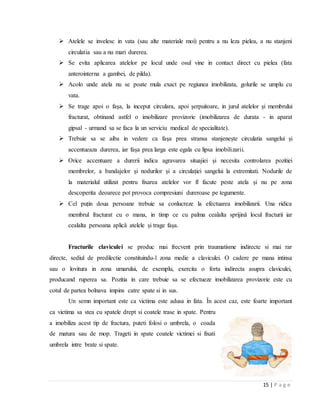 15 | P a g e
 Atelele se invelesc in vata (sau alte materiale moi) pentru a nu leza pielea, a nu stanjeni
circulatia sau a nu mari durerea.
 Se evita aplicarea atelelor pe locul unde osul vine in contact direct cu pielea (fata
anterointerna a gambei, de pilda).
 Acolo unde atela nu se poate mula exact pe regiunea imobilizata, golurile se umplu cu
vata.
 Se trage apoi o fașa, la inceput circulara, apoi șerpuitoare, in jurul atelelor și membrului
fracturat, obtinand astfel o imobilizare provizorie (imobilizarea de durata - in aparat
gipsal - urmand sa se faca la un serviciu medical de specialitate).
 Trebuie sa se aiba in vedere ca fașa prea stransa stanjenește circulatia sangelui și
accentueaza durerea, iar fașa prea larga este egala cu lipsa imobilizarii.
 Orice accentuare a durerii indica agravarea situajiei și necesita controlarea pozitiei
membrelor, a bandajelor și nodurilor și a circulației sangelui la extremitati. Nodurile de
la materialul utilizat pentru fixarea atelelor vor fl facute peste atela și nu pe zona
descoperita deoarece pot provoca compresiuni dureroase pe tegumente.
 Cel puțin doua persoane trebuie sa conlucreze la efectuarea imobilizarii. Una ridica
membrul fracturat cu o mana, in timp ce cu palma cealalta sprijinǎ locul fracturii iar
cealalta persoana aplicǎ atelele și trage fașa.
Fracturile claviculei se produc mai frecvent prin traumatisme indirecte si mai rar
directe, sediul de predilectie constituindu-l zona medie a claviculei. O cadere pe mana intinsa
sau o lovitura in zona umarului, de exemplu, exercita o forta indirecta asupra claviculei,
producand ruperea sa. Pozitia in care trebuie sa se efectueze imobilizarea provizorie este cu
cotul de partea bolnava impins catre spate si in sus.
Un semn important este ca victima este adusa in fata. Ȋn acest caz, este foarte important
ca victima sa stea cu spatele drept si coatele trase in spate. Pentru
a imobiliza acest tip de fractura, puteti folosi o umbrela, o coada
de matura sau de mop. Trageti in spate coatele victimei si fixati
umbrela intre brate si spate.
 