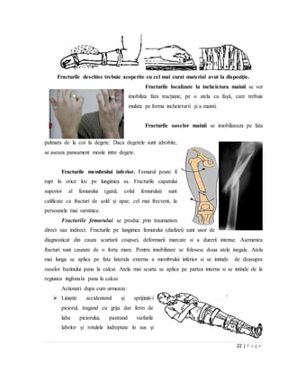 22 | P a g e
Fracturile deschise trebuie acoperite cu cel mai curat material avut la dispoziţie.
Fracturile localizate la incheietura mainii se vor
imobiliza fara tracțiune, pe o atela cu fașǎ, care trebuie
mulata pe forma incheieturii și a mainii.
Fracturile oaselor mainii se imobilizeaza pe fata
palmara de la cot la degete. Daca degetele sunt zdrobite,
se aseaza pansament moale intre degete.
Fracturile membrului inferior. Femurul poate fi
rupt ȋn orice loc pe lungimea sa. Fracturile capatului
superior al femurului (gatul, colul femurului) sunt
calificate ca fracturi de șold și apar, cel mai frecvent, la
persoanele mai varstnice.
Fracturile femurului se produc prin traumatism
direct sau indirect. Fracturile pe lungimea femurului (diafizei) sunt usor de
diagnosticat din cauza scurtarii coapsei, deformarii marcate si a durerii intense. Asemenea
fracturi sunt cauzate de o forta mare. Pentru imobilizare se folosesc doua atele inegale. Atela
mai lunga se aplica pe fata laterala externa a membrului inferior si se intinde de deasupra
oaselor bazinului pana la calcai. Atela mai scurta se aplica pe partea interna si se intinde de la
regiunea inghinala pana la calcai.
Actionati dupa cum urmeaza:
 Liniștiti accidentatul și sprijiniti-i
piciorul, tragand cu grija dar ferm de
laba piciorului, pastrand varfurile
labelor și rotulele indreptate ȋn sus și
 