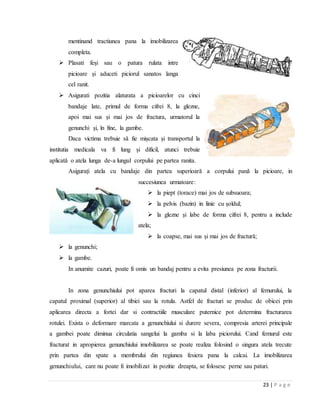 23 | P a g e
mentinand tractiunea pana la imobilizarea
completa.
 Plasati feși sau o patura rulata intre
picioare și aduceti piciorul sanatos langa
cel ranit.
 Asigurati pozitia alaturata a picioarelor cu cinci
bandaje late, primul de forma cifrei 8, la glezne,
apoi mai sus și mai jos de fractura, urmatorul la
genunchi și, ȋn fine, la gambe.
Daca victima trebuie sǎ fie mișcata și transportul la
institutia medicala va fi lung și dificil, atunci trebuie
aplicatǎ o atela lunga de-a lungul corpului pe partea ranita.
Asigurați atela cu bandaje din partea superioarǎ a corpului panǎ la picioare, in
succesiunea urmatoare:
 la piept (torace) mai jos de subsuoara;
 la pelvis (bazin) in linie cu șoldul;
 la glezne și labe de forma cifrei 8, pentru a include
atela;
 la coapse, mai sus și mai jos de fracturǎ;
 la genunchi;
 la gambe.
In anumite cazuri, poate fi omis un bandaj pentru a evita presiunea pe zona fracturii.
In zona genunchiului pot aparea fracturi la capatul distal (inferior) al femurului, la
capatul proximal (superior) al tibiei sau la rotula. Astfel de fracturi se produc de obicei prin
aplicarea directa a fortei dar si contractiile musculare puternice pot determina fracturarea
rotulei. Exista o deformare marcata a genunchiului si durere severa, compresia arterei principale
a gambei poate diminua circulatia sangelui la gamba si la laba piciorului. Cand femurul este
fracturat in apropierea genunchiului imobilizarea se poate realiza folosind o singura atela trecute
prin partea din spate a membrului din regiunea fesiera pana la calcai. La imobilizarea
genunchiului, care nu poate fi imobilizat in pozitie dreapta, se folosesc perne sau paturi.
 