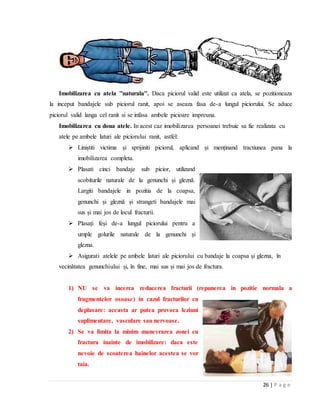 26 | P a g e
Imobilizarea cu atela ''naturala''. Daca piciorul valid este utilizat ca atela, se pozitioneaza
la inceput bandajele sub piciorul ranit, apoi se aseaza fasa de-a lungul piciorului. Se aduce
piciorul valid langa cel ranit si se infasa ambele picioare impreuna.
Imobilizarea cu doua atele. In acest caz imobilizarea persoanei trebuie sa fie realizata cu
atele pe ambele laturi ale piciorului ranit, astfel:
 Liniștiti victima și sprijiniti piciorul, aplicand și menținand tractiunea pana la
imobilizarea completa.
 Plasati cinci bandaje sub picior, utilizand
scobiturile naturale de la genunchi și gleznǎ.
Largiti bandajele in pozitia de la coapsa,
genunchi și gleznǎ și strangeti bandajele mai
sus și mai jos de locul fracturii.
 Plasați feși de-a lungul piciorului pentru a
umple golurile naturale de la genunchi și
glezna.
 Asigurati atelele pe ambele laturi ale piciorului cu bandaje la coapsa și glezna, ȋn
vecinǎtatea genunchiului și, ȋn fine, mai sus și mai jos de fractura.
1) NU se va incerca reducerea fracturii (repunerea in pozitie normala a
fragmentelor osoase) in cazul fracturilor cu
deplasare: aceasta ar putea provoca leziuni
suplimentare, vasculare sau nervoase.
2) Se va limita la minim manevrarea zonei cu
fractura inainte de imobilizare: daca este
nevoie de scoaterea hainelor acestea se vor
taia.
 