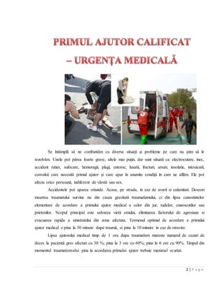 2 | P a g e
Se întâmplă să ne confruntăm cu diverse situaţii şi probleme pe care nu ştim să le
rezolvăm. Unele pot părea foarte grave, altele mai puţin, dar sunt situatii ca: electrocutare, inec,
accident rutier, sufocare, hemoragii, plagi, entorse, luxatii, fracturi, arsuri, insolatie, intoxicatii,
convulsii care necesită primul ajutor şi care apar în anumite condiţii în care ne aflăm. Ele pot
afecta orice persoană, indiferent de vârstă sau sex.
Accidentele pot aparea oriunde. Acasa, pe strada, in caz de avarii si calamitati. Deseori
moartea traumatului survine nu din cauza gravitatii traumatizmului, ci din lipsa cunostintelor
elementare de acordare a primului ajutor medical a celor din jur, rudelor, cunoscutilor sau
prietenilor. Scopul principal este salvarea vietii omului, eliminarea factorului de agresiune si
evacuarea rapida a sinistratului din zona afectata. Termenul optimal de acordare a primului
ajutor medical e pina la 30 minute dupa traumǎ, si pina la 10 minute in caz de otravire.
Lipsa ajutorului medical timp de 1 ora dupa traumatism mareste numarul de cazuri de
deces la pacientii grav afectati cu 30 %; pina la 3 ore cu 60%; pina la 6 ore cu 90%. Timpul din
momentul traumatizmului pina la acordarea primului ajutor trebuie maximal scurtat.
 
