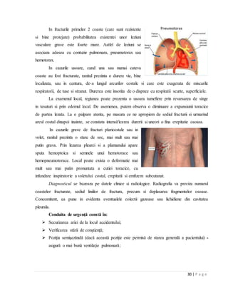 30 | P a g e
In fracturile primelor 2 coaste (care sunt rezistente
si bine protejate) probabilitatea existentei unor leziuni
vasculare grave este foarte mare. Astfel de leziuni se
asociaza adesea cu contuzie pulmonara, pneumotorax sau
hemotorax.
In cazurile usoare, cand una sau numai cateva
coaste au fost fracturate, ranitul prezinta o durere vie, bine
localizata, sau in centura, de-a lungul arcurilor costale si care este exagerata de miscarile
respiratorii, de tuse si stranut. Durerea este insotita de o dispnee cu respiratii scurte, superficiale.
La examenul local, regiunea poate prezenta o usoara tumefiere prin revarsarea de singe
in tesuturi si prin edemul local. De asemenea, putem observa o diminuare a expansiunii toracice
de partea lezata. La o palpare atenta, pe masura ce ne apropiem de sediul fracturii si urmarind
arcul costal dinapoi inainte, se constata intensificarea durerii si uneori o fina crepitatie osoasa.
In cazurile grave de fracturi pluricostale sau in
volet, ranitul prezinta o stare de soc, mai mult sau mai
putin grava. Prin lezarea pleurei si a plamanului apare
sputa hemoptoica si semnele unui hemotorace sau
hemopneumotorace. Local poate exista o deformatie mai
mult sau mai putin pronuntata a cutiei toracice, cu
infundare inspiratorie a voletului costal, crepitatii si emfizem subcutanat.
Diagnosticul se bazeaza pe datele clinice si radiologice. Radiografia va preciza numarul
coastelor fracturate, sediul liniilor de fractura, precum si deplasarea fragmentelor osoase.
Concomitent, ea pune in evidenta eventualele colectii gazoase sau lichidiene din cavitatea
pleurala.
Conduita de urgență constă în:
 Securizarea ariei de la locul accidentului;
 Verificarea stării de conștiență;
 Poziţia semişezândă (dacă această poziţie este permisă de starea generală a pacientului) -
asigură o mai bună ventilaţie pulmonară;
 