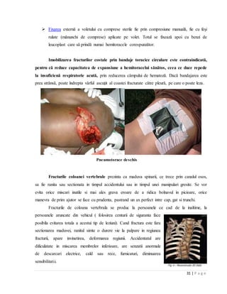 31 | P a g e
 Fixarea externă a voletului cu comprese sterile fie prin compresiune manuală, fie cu feşi
rulate (mănunchi de comprese) aplicate pe volet. Totul se fixează apoi cu benzi de
leucoplast care să prindă numai hemitoracele corespunzător.
Imobilizarea fracturilor costale prin bandaje toracice circulare este contraindicată,
pentru că reduce capacitatea de expansiune a hemitoracelui sănătos, ceea ce duce repede
la insuficienă respiratorie acută, prin reducerea câmpului de hematoză. Dacă bandajarea este
prea strânsă, poate îndrepta vârful ascuţit al coastei fracturate către pleură, pe care o poate leza.
Pneumotorace deschis
Fracturile coloanei vertebrale prezinta ca maduva spinarii, ce trece prin canalul osos,
sa fie ranita sau sectionata in timpul accidentului sau in timpul unei manipulari gresite. Se vor
evita orice miscari inutile si mai ales grava eroare de a ridica bolnavul in picioare, orice
manevra de prim ajutor se face cu prudenta, pastrand un ax perfect intre cap, gat si trunchi.
Fracturile de coloana vertebrala se produc la persoanele ce cad de la inaltime, la
persoanele aruncate din vehicul ( folosirea centurii de siguranta face
posibila evitarea totala a acestui tip de leziuni). Cand fractura este fara
sectionarea maduvei, ranitul simte o durere vie la palpare in regiunea
fracturii, apare invinetirea, deformarea regiunii. Accidentatul are
dificulatate in miscarea membrelor inferioare, are senzatii anormale
de descarcari electrice, cald sau rece, furnicaturi, diminuarea
sensibilitatii.
 