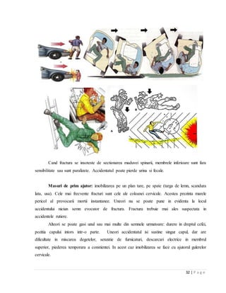 32 | P a g e
Cand fractura se insoteste de sectionarea maduvei spinarii, membrele inferioare sunt fara
sensibilitate sau sunt paralizate. Accidentatul poate pierde urina si fecale.
Masuri de prim ajutor: imobilizarea pe un plan tare, pe spate (targa de lemn, scandura
lata, usa). Cele mai frecvente fracturi sunt cele ale coloanei cervicale. Acestea prezinta marele
pericol al provocarii mortii instantanee. Uneori nu se poate pune in evidenta la locul
accidentului niciun semn evocator de fractura. Fractura trebuie mai ales suspectata in
accidentele rutiere.
Alteori se poate gasi unul sau mai multe din semnele urmatoare: durere in dreptul cefei,
pozitia capului intors intr-o parte. Uneori accidentatul isi sustine singur capul, dar are
dificultate in miscarea degetelor, senzatie de furnicaturi, descarcari electrice in membrul
superior, piederea temporara a constientei. In acest caz imobilizarea se face cu ajutorul gulerelor
cervicale.
 