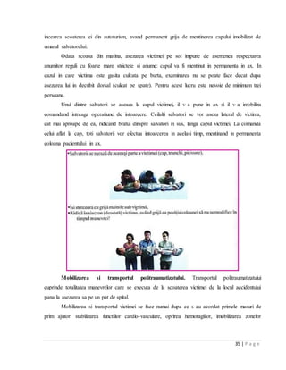 35 | P a g e
incearca scoaterea ei din autoturism, avand permanent grija de mentinerea capului imobilizat de
umarul salvatorului.
Odata scoasa din masina, asezarea victimei pe sol impune de asemenea respectarea
anumitor reguli cu foarte mare strictete si anume: capul va fi mentinut in permanenta in ax. In
cazul in care victima este gasita culcata pe burta, examinarea nu se poate face decat dupa
asezarea lui in decubit dorsal (culcat pe spate). Pentru acest lucru este nevoie de minimum trei
persoane.
Unul dintre salvatori se aseaza la capul victimei, il v-a pune in ax si il v-a imobiliza
comandand intreaga operatiune de intoarcere. Ceilalti salvatori se vor aseza lateral de victima,
cat mai aproape de ea, ridicand bratul dinspre salvatori in sus, langa capul victimei. La comanda
celui aflat la cap, toti salvatorii vor efectua intoarcerea in acelasi timp, mentinand in permanenta
coloana pacientului in ax.
Mobilizarea si transportul politraumatizatului. Transportul politraumatizatului
cuprinde totalitatea manevrelor care se executa de la scoaterea victimei de la locul accidentului
pana la asezarea sa pe un pat de spital.
Mobilizarea si transportul victimei se face numai dupa ce s-au acordat primele masuri de
prim ajutor: stabilizarea functiilor cardio-vasculare, oprirea hemoragiilor, imobilizarea zonelor
 