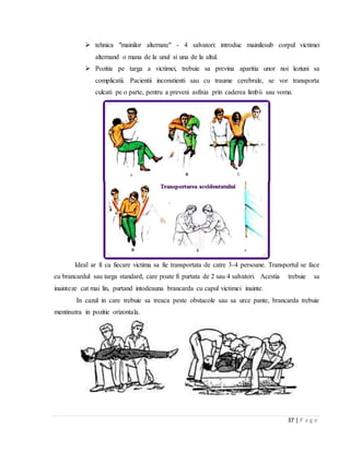 37 | P a g e
 tehnica "mainilor alternate" - 4 salvatori: introduc mainilesub corpul victimei
alternand o mana de la unul si una de la altul.
 Pozitia pe targa a victimei, trebuie sa previna aparitia unor noi leziuni sa
complicatii. Pacientii inconstienti sau cu traume cerebrale, se vor transporta
culcati pe o parte, pentru a preveni asfixia prin caderea limbii sau voma.
Ideal ar fi ca fiecare victima sa fie transportata de catre 3-4 persoane. Transportul se face
cu brancardul sau targa standard, care poate fi purtata de 2 sau 4 salvatori. Acestia trebuie sa
inainteze cat mai lin, purtand intodeauna brancarda cu capul victimei inainte.
In cazul in care trebuie sa treaca peste obstacole sau sa urce pante, brancarda trebuie
mentinutra in pozitie orizontala.
 