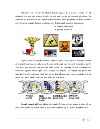 3 | P a g e
Primordial este necesar de eliminat factorul agresiv: de a evacua pacientul de sub
darimaturi, din apa, din incapere arzinda sau din zona afectata de substante otravitoare, din
automobil etc. Este necesar de a aprecia repede si corect starea pacientului. In timpul examinarii
este necesar de apreciat starea de conștienta, apoi de determinat gradul de traumatizare.
Urgenţă medicală necesită acordarea primului ajutor calificat şi/sau a asistenţei medicale
de urgenţă la unul sau mai multe nivele de competenţă, după caz. Ea poate fi urgenţă cu pericol
vital, unde sunt necesare una sau mai multe resurse de intervenţie în faza prespitalicească,
continuând îngrijirile într-un spital local, judeţean sau regional, sau urgenţă fără pericol vital
unde îngrijirile pot fi efectuate, după caz, cu sau fără utilizarea unor resurse prespitaliceşti, la un
centru sau cabinet medical autorizat sau, după caz, la un spital.
Lantul supravietuirii este alcatuit din verigile de baza necesare pentru a salva cel mai
mare numar posibil de pacienti aflati in stop cardio-respirator (SCR), in faza prespitaliceasca.
 