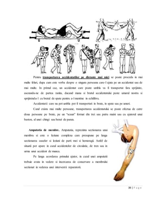 39 | P a g e
Pentru transportarea accidentatilor pe distante mai mici se poate proceda in mai
multe feluri, dupa cum este vorba despre o singura persoana care-l ajuta pe un accidentat sau de
mai multe. In primul caz, un accidentat care poate umbla va fi transportat fara sprijinire,
asezandu-ne de partea ranita, ducand mana si bratul accidentatului peste umarul nostru si
sprijinindu-l cu bratul de spate pentru a-l mentine in echilibru.
Accidentatii care nu pot umbla pot fi transportati in brate, in spate sau pe umeri.
Cand exista mai multe persoane, transportarea accidentatului se poate efectua de catre
doua persoane pe brate, pe un “scaun” format din trei sau patru maini sau cu ajutorul unui
baston, al unei chingi sau benzi de panza.
Amputatia de membre. Amputatia, reprezinta sectionarea unui
membru si este o leziune complexa care presupune pe langa
sectionarea oaselor si leziuni de parti moi si hemoragii. Astfel de
situatii pot apare in cazul accidentelor de circulatie, de tren sau in
urma unui accident de munca.
Pe langa acordarea primului ajutor, in cazul unei amputatii
trebuie avuta in vedere si incercarea de conservare a membrului
sectionat in vederea unei interventii reparatorii.
 