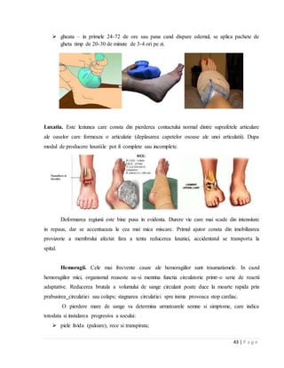 43 | P a g e
 gheata – in primele 24-72 de ore sau pana cand dispare edemul, se aplica pachete de
gheta timp de 20-30 de minute de 3-4 ori pe zi.
Luxatia. Este leziunea care consta din pierderea contactului normal dintre suprafetele articulare
ale oaselor care formeaza o articulatie (deplasarea capetelor osoase ale unei articulatii). Dupa
modul de producere luxatiile pot fi complete sau incomplete.
Deformarea regiunii este bine pusa in evidenta. Durere vie care mai scade din intensitate
in repaus, dar se accentueaza la cea mai mica miscare. Primul ajutor consta din imobilizarea
provizorie a membrului afectat fara a tenta reducerea luxatiei, accidentatul se transporta la
spital.
Hemoragii. Cele mai frecvente cauze ale hemoragiilor sunt traumatismele. In cazul
hemoragiilor mici, organismul reuseste sa-si mentina functia circulatorie printr-o serie de reactii
adaptative. Reducerea brutala a volumului de sange circulant poate duce la moarte rapida prin
prabusirea circulatiei sau colaps; stagnarea circulatiei spre inima provoaca stop cardiac.
O pierdere mare de sange va determina urmatoarele semne si simptome, care indica
totodata si instalarea progresiva a socului:
 piele livida (paloare), rece si transpirata;
 
