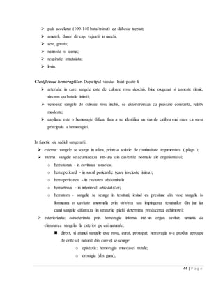 44 | P a g e
 puls accelerat (100-140 batai/minut) ce slabeste treptat;
 ameteli, dureri de cap, vajaieli in urechi;
 sete, greata;
 neliniste si teama;
 respiratie intretaiata;
 lesin.
Clasificarea hemoragiilor. Dupa tipul vasului lezat poate fi:
 arteriala: in care sangele este de culoare rosu deschis, bine oxigenat si tasneste ritmic,
sincron cu bataile inimii;
 venoasa: sangele de culoare rosu inchis, se exteriorizeaza cu presiune constanta, relativ
modesta;
 capilara: este o hemoragie difuza, fara a se identifica un vas de calibru mai mare ca sursa
principala a hemoragiei.
In functie de sediul sangerarii:
 externa: sangele se scurge in afara, printr-o solutie de continuitate tegumentara ( plaga );
 interna: sangele se acumuleaza intr-una din cavitatile normale ale organismului;
o hemotorax - in cavitatea toracica;
o hemopericard - in sacul pericardic (care inveleste inima);
o hemoperitoneu - in cavitatea abdominala;
o hemartroza - in interiorul articulatiilor;
o hematom - sangele se scurge in tesuturi; iesind cu presiune din vase sangele isi
formeaza o cavitate anormala prin strivirea sau impingerea tesuturilor din jur iar
cand sangele difuzeaza in straturile pielii determina producerea echimozei;
 exteriorizata: caracterizata prin hemoragie interna intr-un organ cavitar, urmata de
eliminarea sangelui la exterior pe cai naturale;
 direct, si atunci sangele este rosu, curat, proaspat; hemoragia s-a produs aproape
de orificiul natural din care el se scurge:
o epistaxis: hemoragia mucoasei nazale;
o ororagia (din gura);
 