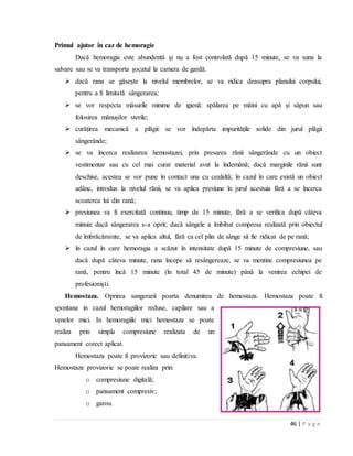 46 | P a g e
Primul ajutor în caz de hemoragie
Dacă hemoragia este abundentă şi nu a fost controlată după 15 minute, se va suna la
salvare sau se va transporta şocatul la camera de gardă.
 dacă rana se găseşte la nivelul membrelor, se va ridica deasupra planului corpului,
pentru a fi limitată sângerarea;
 se vor respecta măsurile minime de igienă: spălarea pe mâini cu apă şi săpun sau
folosirea mănuşilor sterile;
 curăţirea mecanică a plăgii: se vor îndepărta impurităţile solide din jurul plăgii
sângerânde;
 se va încerca realizarea hemostazei, prin presarea rănii sângerânde cu un obiect
vestimentar sau cu cel mai curat material avut la îndemână; dacă marginile rănii sunt
deschise, acestea se vor pune în contact una cu cealaltă; în cazul în care există un obiect
adânc, introdus la nivelul rănii, se va aplica presiune în jurul acestuia fără a se încerca
scoaterea lui din rană;
 presiunea va fi exercitată continuu, timp de 15 minute, fără a se verifica după câteva
minute dacă sângerarea s-a oprit; dacă sângele a îmbibat compresa realizată prin obiectul
de îmbrăcăminte, se va aplica altul, fără ca cel plin de sânge să fie ridicat de pe rană;
 în cazul în care hemoragia a scăzut în intensitate după 15 minute de compresiune, sau
dacă după câteva minute, rana începe să resângereaze, se va mentine compresiunea pe
rană, pentru încă 15 minute (în total 45 de minute) până la venirea echipei de
profesionişti.
Hemostaza. Oprirea sangerarii poarta denumirea de hemostaza. Hemostaza poate fi
spontana in cazul hemoragiilor reduse, capilare sau a
venelor mici. In hemoragiile mici hemostaza se poate
realiza prin simpla compresiune realizata de un
pansament corect aplicat.
Hemostaza poate fi provizorie sau definitiva.
Hemostaza provizorie se poate realiza prin:
o compresiune digitalǎ;
o pansament compresiv;
o garou.
 