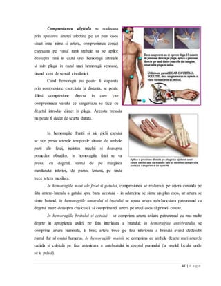 47 | P a g e
Compresiunea digitala se realizeaza
prin apasarea arterei afectate pe un plan osos
situat intre inima si artera, compresiunea corect
executata pe vasul ranit trebuie sa se aplice
deasupra ranii in cazul unei hemoragii arteriale
si sub plaga in cazul unei hemoragii venoase,
tinand cont de sensul circulatiei.
Cand hemoragia nu poate fi stapanita
prin compresiune exercitata la distanta, se poate
folosi compresiune directa in care caz
compresiunea vasului ce sangereaza se face cu
degetul introdus direct in plaga. Aceasta metoda
nu poate fi decat de scurta durata.
In hemoragiile fruntii si ale pielii capului
se vor presa arterele temporale situate de ambele
parti ale fetei, inaintea urechii si deasupra
pometilor obrajilor, in hemoragiile fetei se va
presa, cu degetul, santul de pe marginea
maxilarului inferior, de partea leziunii, pe unde
trece artera maxilara.
In hemoragiile mari ale fetei si gatului, compresiunea se realizeaza pe artera carotida pe
fata antero-laterala a gatului spre baza acestuia - in adancime se simte un plan osos, iar artera se
simte batand; in hemoragiile umarului si bratului se apasa artera subclaviculara patrunzand cu
degetul mare deasupra claviculei si comprimand artera pe arcul osos al primei coaste.
In hemoragiile bratului si cotului - se comprima artera axilara patrunzand cu mai multe
degete in apropierea axilei, pe fata interioara a bratului; in hemoragiile antebratului se
comprima artera humerala, la brat; artera trece pe fata interioara a bratului avand dedesubt
planul dur al osului humerus. In hemoragiile mainii se comprima cu ambele degete mari arterele
radiala si cubitala pe fata anterioara a antebratului in dreptul pumnului (la nivelul locului unde
se ia pulsul).
 