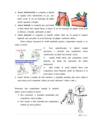 49 | P a g e
 Artera subclaviculară se comprima cu degetul
în regiunea fosei subclaviculare în jos, spre
prima coastă, în caz de hemoragie din plăgile
treimii superioare a braţului.
 Artera brahială se comprimă spre osul brahial
şi fisura internă între muşchii biceps şi triceps, în caz de hemoragii ale plăgilor treimii medii
şi inferioare a braţului, antebraţului şi mâinii.
 Artera femurală se comprimă cu degetele ambilor mâini sau cu pumnul în regiunea
inghinală spre osul pubis, în caz de hemoragii ale plăgilor membrului inferior.
Pentru relizarea hemostazei la nivelul membrului superior, compresiunea manuala se va
realiza la nivelul:
 fosei supraclaviculare, la mijlocul marginii
posterioare a claviculei, prin comprimarea arterei
subclaviculare pe planul dur al primei coaste;
 santului brahial intern, prin comprimarea arterei
humerale, pe planul dur reprezentat din diafiza
humerusului;
 plicii cotului, in santul dicipital intern, prin
comprimarea arterei humerale, inainte de bifurcarea sa in
artera ulnara si artera radiala;
 zonelor laterale si mediale ale fetei anterioare a articulatiei pumnului, unde artera radiala si
artera ulnara pot fi comprimate eficient pe oasele subiacente ( radius si ulna ).
Hemostaza prin compresiunea manuala la membrul
inferior poate fi realizata la nivelul:
 fetei posterioare a articulatiei genunchiului prin
comprimarea arterei poplitee;
 fetei dorsale a labei piciorului prin compresiunea
realizata pe artera pedioasa.
 