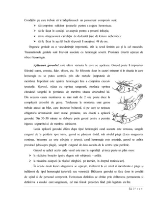 51 | P a g e
Condiţiile pe care trebuie să le îndeplinească un pansament compresiv sunt:
 să comprime suficient ţesuturile pentru a asigura hemostaza;
 să fie făcut în condiţii de asepsie pentru a preveni infecţia;
 să nu stânjenească circulaţia de dedesubt (risc de leziuni ischemice);
 să fie făcut în aşa fel încât să poată fi menţinut 48 de ore.
Organele genitale au o vascularizaţie importantă, atât la sexul feminin cât şi la cel masculin.
Traumatismele genitale sunt frecvent asociate cu hemoragie severă. Presiunea directă opreşte de
obicei hemoragia.
Aplicarea garoului este ultima varianta la care se apeleaza. Garoul poate fi improvizat
folosind curea, cravata, fular, sfoara, etc. Se foloseste doar in cazuri extreme si in situatia in care
hemoragia nu se putea controla prin alte metode (amputatie de
membru). Important este oprirea hemoragiei fara a comprima excesiv
tesuturile. Garoul, odata cu oprirea sangerarii, produce oprirea
circulatiei sangelui in portiunea de membru situata dedesubtul lui.
Din aceasta cauza mentinerea sa mai mult de 2 ore poate duce la
complicatii deosebit de grave. Totdeauna la montarea unui garou
trebuie atasat un bilet, care insoteste bolnavul, si pe care se noteaza
obligatoriu urmatoarele date: nume, prenume, ora exacta a aplicarii
garoului. Din 30-30 minute se slabeste putin garoul pentru a permite
irigarea segmentului de membru subiacent.
Locul aplicarii garoului difera dupa tipul hemoragiei: cand aceasta este venoasa, sangele
curgand de la periferie spre inima, garoul se plaseaza distal, sub nivelul plagii (daca sangerarea
continua, inseamna ca este afectata o artera); cand hemoragia este arteriala, garoul se aplica
proximal (deasupra plagii), sangele curgand de data aceasta de la centru spre periferie.
Garoul se aplică acolo unde vasul este mai la suprafaţă şi trece peste un plan osos:
 la rădăcina braţelor (patru degete sub subţioară – axilă);
 la rădăcina coapsei (la nivelul stinghiei, pe interior, în dreptul testiculelor).
În aceste două locuri sângerarea se opreşte, indiferent la ce nivel al membrului e plaga şi
indiferent de tipul hemoragiei (arterială sau venoasă). Ridicarea garoului se face doar in conditii
de spital si de personal competent. Hemostaza definitiva se obtine prin obliterarea permanenta si
definitiva a vasului care sangereaza, cel mai folosit procedeu fiind prin legatura cu fire.
 