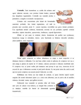 52 | P a g e
Contuziile. Sunt traumatisme ce rezulta din actiunea unui
agent vulnerant mecanic, care produce leziuni tisulare, pastrand
insa integritatea tegumentelor. Contuziile sau vanataile produc o
patrundere a sangelui in tesuturile inconjuratoare.
Contuzia este caracterizata prin leziuni ale formatiunilor
anatomice profunde, fara leziuni tegumentare, cel mult cu
prezenta unor escoriatii, poate fi : usoara (spontan, reversibila) sau grava (leziuni profunde).
Cea superficiala include: echimoza, hematomul, seromul, iar cea profunda cuprinde contuzia
musculara, ruptura musculara, aponevrotica, tendinoasa, capsulo-ligamentara.
Clinic se pot pune in evidenta: durere, hematoame ale partilor moi (echimoza),
hemartroza (sange in articulatie), durere, jena functionala cu limitarea miscarilor articulare,
edem (umflarea zonei respective).
Primul ajutor urmareste sa reduca alimentarea cu sange a zonei respective si sa
diminueze durerea si inflamatia. Cea mai buna solutie consta in aplicarea de comprese reci sau a
unei pungi cu gheata (in reprize de 15 minute), culcarea persoanei si ridicarea membrului ranit.
O compresa rece se poate realiza prin inmuierea unui prosop in apa rece, stoarcerea lui de
excesul de apa si infasurarea acestuia in jurul partii afectate. Se mai poate turna din cand in cand
apa rece peste compresa sau aceasta poate fi inlocuita cu o alta.
Echimoza este forma cea mai simpla de contuzie, ce apare datorita ruperii vaselor
sangvine din tesutul subcutanat (apare ca o zona rosie albastruie, care in cateva zile isi modifica
culoarea, devenind vanata, apoi galben-verzuie).
Echimozele (sau vanataile) se prezinta clinic sub forma
unor pete de culoare rosu-violaceu, cu margini bine conturate si
cu intindere variabila (in functie de dimensiunile agentului
traumatizant).
 