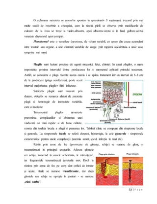 53 | P a g e
O echimoza netratata se resoarbe spontan in aproximativ 3 saptamani, trecand prin mai
multe stadii de resorbtie a cheagului, care la nivelul pielii se observa prin modificarile de
culoare: de la rosu se trece la violet-albastru, apoi albastru-verzui si in final, galben-verzui,
vanataia disparand apoi complet.
Hematomul este o tumefiere dureroasa, de volum variabil, ce apare din cauza acumularii
intre tesuturi sau organe, a unei cantitati variabile de sange, prin ruperea accidentala a unor vase
sangvine mai mari.
Plagile sunt leziuni produse de agenti mecanici, fizici, chimici. In cazul plagilor, o mare
importanta prezinta intervalul dintre producerea lor si momentul aplicarii primului tratament.
Astfel, se considera o plaga recenta aceea careia i se aplica tratament intr-un interval de 6-8 ore
de la producere (plaga neinfectata), peste acest
interval majoritatea plagilor fiind infectate.
Subiectiv plagile sunt marcate prin
durere, obiectiv se remarca alaturi de prezenta
plagii si hemoragie de intensitate variabila,
care o insoteste.
Tratamentul plagilor urmareste
prevenirea complicatiilor si obtinerea unei
vindecari cat mai rapide si de buna calitate,
consta din toaleta locala a plagii si pansarea lor. Tabloul clinic se compune din simptome locale
şi generale. La simptomele locale se referă durerea, hemoragia, la cele generale - simptomele
caracteristice pentru unele complicaţii (anemia acută, şocul, infecţia în rană etc).
Rănile prin arme de foc (provocate de gloanţe, schije) se numesc de glonţ, şi
traumatizează în principal ţesuturile. Adesea glontele
ori schija, nimerind în oasele scheletului, le mărunţeşte,
iar fragmentele traumatizează ţesuturile moi. Dacă la
rănirea prin arma de foc pe corp sânt orificii de intrare
şi ieşire, rănile se numesc transfixiante, dar dacă
glontele sau schija se opreşte în ţesuturi - se numesc
„răni oarbe".
 