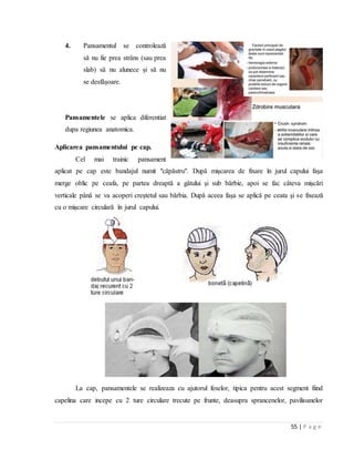 55 | P a g e
4. Pansamentul se controlează
să nu fie prea strâns (sau prea
slab) să nu alunece şi să nu
se desfăşoare.
Pansamentele se aplica diferentiat
dupa regiunea anatomica.
Aplicarea pansamentului pe cap.
Cel mai trainic pansament
aplicat pe cap este bandajul numit "căpăstru". După mişcarea de fixare în jurul capului faşa
merge oblic pe ceafa, pe partea dreaptă a gâtului şi sub bărbie, apoi se fac câteva mişcări
verticale până se va acoperi creştetul sau bărbia. După aceea faşa se aplică pe ceata şi se fixează
cu o mişcare circulară în jurul capului.
La cap, pansamentele se realizeaza cu ajutorul feselor, tipica pentru acest segment fiind
capelina care incepe cu 2 ture circulare trecute pe frunte, deasupra sprancenelor, pavilioanelor
 
