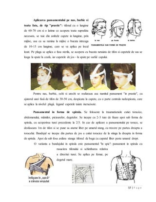 57 | P a g e
Aplicarea pansamentului pe nas, barbie si
toata fata, de tip "prastie": tifonul cu o lungime
de 60-70 cm si o latime ce acopera toata suprafata
necesara, se taie din ambele capete in lungime, prin
mijloc, asa ca sa ramina la mijloc o bucata intreaga
de 10-15 cm lungime, care se va aplica pe locul
lezat. Pe plaga se aplica o fasa sterila, se acopera cu bucata netaiata de tifon si capetele de sus se
leaga la spate la ceafa, iar capetele de jos - la spate pe varful capului.
Pentru nas, barbie, ochi si urechi se realizeaza asa numitul pansament ''in prastie'', cu
ajutorul unei fasii de tifon de 30-50 cm, despicata la capete, cu o parte centrala nedespicata, care
se aplica la nivelul plagii, legand capetele taiate incrucisate.
Pansamentul in forma de spirala. Se foloseste la traumatismele cutiei toracice,
abdomenului, mȃinilor, picioarelor, degetelor. Se incepe cu 2-3 ture de fixare apoi sub forma de
spirala, cu acoperirea turei precedente la 2/3. In caz de aplicare a pansamentului pe torace, se
desfasoara 1m de tifon si se pune sa atarne liber pe umarul stang, cu trecere pe partea dreapta a
toracelui. Bandajul se incepe din partea de jos a cutiei toracice de la stinga la dreapta in forma
de spirala. Apoi de sub fosa axilara stanga tifonul de baga cu capatul liber peste umarul drept.
O varianta a bandajului in spirala este pansamentul "in spic": pansament in spirala cu
rasucirea tifonului si schimbarea relativa
a directiei turei. Se aplica pe femur, pe
degetul mare.
 