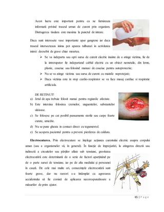 65 | P a g e
Acest lucru este important pentru ca ne furnizeaza
informatii privind traseul urmat de curent prin organism.
Distrugerea tisulara este maxima la punctul de intrare.
Daca sunt interesate vase importante apar gangrene iar daca
traseul intersecteaza inima pot aparea tulburari in activitatea
inimii deosebit de grave chiar moartea.
 Se va indeparta sau opri sursa de curent electric inainte de a atinge victima, fie de
la intrerupator fie indepartand cablul electric cu un obiect nemetalic, din lemn,
plastic, cauciuc sau folosind manusi de cauciuc pentru autoprotectie;
 Nu se va atinge victima sau sursa de curent cu mainile neprotejate;
 Daca victima este in stop cardio-respirator se va face masaj cardiac si respiratie
artificiala.
DE RETINUT!
a) Jetul de apa trebuie folosit numai pentru regiunile afectate.
b) Este interzisa folosirea cremelor, unguentelor, substantelor
uleioase.
c) Se folosesc pe cat posibil pansamente sterile sau carpe foarte
curate, umezite.
d) Nu se pune gheata in contact direct cu tegumentul.
e) Se acopera pacientul pentru a preveni pierderea de caldura.
Electrocutarea. Prin electrocutare se înţelege acţiunea curentului electric asupra corpului
uman (sau a organismelor vii, în general). În funcţie de împrejurări, la atingerea directă sau
indirectă a circuitelor sau părţilor aflate sub tensiune, gravitatea
electrocutării este determinată de o serie de factori aparţinând pe
de o parte sursei de tensiune, iar pe de alta mediului şi persoanei
în cauză. De cele mai multe ori, consecinţele electrocutării sunt
foarte grave, dar nu rareori s-a întâmplat ca agravarea
accidentului să fie comisă de aplicarea necorespunzătoare a
măsurilor de prim ajutor.
 