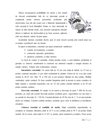 66 | P a g e
Alteori, necunoaşterea posibilităţilor de salvare a fost urmată
de decesul accidentatului. Iată de ce intervenţia promtă şi
competentă pentru salvarea persoanelor accidentate prin
electrocutare (sau din alte cauze) este o îndatorire fundamentală a
celor prezenţi la locul întâmplării. Pentru ca orice intervenţie de
salvare să aibă efectele dorite, este necesară cunoaşterea efectelor
directe şi indirecte ale electrocutării şi pe baza acestora, aplicarea
celor mai eficiente măsuri de prim ajutor.
Accidentele datorate curentului electric apar in urma trecerii acestuia prin corpul uman sau
ca urmare a producerii unui arc electric.
In raport cu intensitatea curentului pot apare urmatoarele manifestari:
 senzatie de tremuratura a corpului;
 contracturi musculare generalizate;
 pierderea constientei si chiar moartea.
La locul de contact al curentului, victima prezinta arsura, a carei intindere, profunzime si
gravitate se datoresc transformarii la exteriorul sau interiorul corpului a energiei electrice in
energie calorica. Voltajul arde si intensitatea omoara.
Intensitatea curentului. Un curent slab de 10 mA este simţit de individ. La 15 mA se
produc contracţii musculare ce pot trânti accidentatul la pământ. Extrem de rar s-au citat cazuri
mortale la 20-25 mA. Între 70 şi 100 mA se pot produce tulburări de ritm cardiac, fibrilaţie
ventriculară, oprire cardiacă. Pe baza cazurilor înregistrate până în prezent se poate considera că
limita maxima a curentului nepericulos este de 10 mA pentru curentul alternativ şi de 50 mA
pentru curentul continuu.
Frecvenţa curentului. Se susţine că un curent cu frecvenţa de peste 7 000 Hz nu este
periculos, pe când sub această frecvenţă produce accidente grave. Agresivitatea cea mai mare o
au curenţii de frecvenţă 16 ÷150 Hz. Curentul alternativ de 50 Hz este de 3 ÷4 ori mai periculos
decât cel continuu. Curentul continuu produce accidente grave doar la închiderea şi deschiderea
circuitelor.
Valoarea tensiunii şi condiţiile de mediu. După constatările experimentale, se
consideră că tensiunea alternativa până la 24 V şi cea continua până la 50 V nu produc leziuni
mortale. De la aceste valori până la 15 kV se produc opriri respiratorii şi cardiace. Peste aceste
 