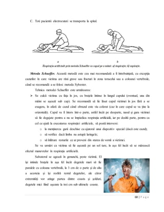 68 | P a g e
C. Toti pacientii electrocutati se transporta la spital.
Metoda Schaeffer. Această metodă este cea mai recomandată a fi întrebuinţată, cu excepţia
cazurilor în care victima are răni grave sau fracturi în zona toracelui sau a coloanei vertebrale,
când se recomandă a se folosi metoda Sylvester.
Tehnica metodei Schaeffer este următoarea:
 Se culcă victima cu faţa în jos, cu braţele întinse în lungul capului (eventual, una din
mâini se aşează sub cap). Se recomandă să fie lăsat capul victimei în jos fără a se
exagera, în afară de cazul când obrazul este viu colorat (caz în care capul se va ţine la
orizontală). Capul va fi întors într-o parte, astfel încât pe deoparte, nasul şi gura victimei
să fie degajate pentru a nu se împiedica respiraţia artificială, iar pe dealtă parte, pentru ca
cel ce ajută la executarea respiraţiei artificiale, să poată interveni:
o la menţinerea gurii deschise cu ajutorul unui dispozitiv special (dacă este eazul);
o să verifice dacă limba nu astupă laringele;
o să înlăture resturile ce ar proveni din starea de vomă a victimei.
Se va urmări ca victima să fie aşezată pe un sol tare, în aşa fel încât să se mărească
efectul manevrelor în respiraţia artificială.
Salvatorul se agează în genunchi, peste victimă. El
îşi intinde braţele în aşa fel încât degetele mari să fie
paralele cu coloana vertebrală, la 3 cm de o parte şi de alta
a acesteia şi îşi resfiră restul degetelor, ale căror
extremităţi vor atinge partea dintre coasts şi şolduri,
degetele mici fiind aşezate la trei cm sub ultimele coaste.
 