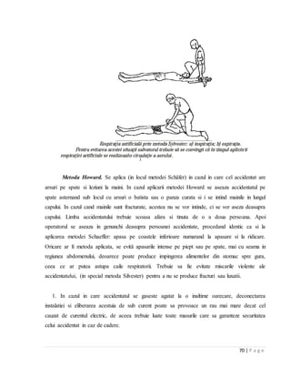 70 | P a g e
Metoda Howard. Se aplica (in locul metodei Schäfer) in cazul in care cel accidentat are
arsuri pe spate si leziuni la maini. In cazul aplicarii metodei Howard se aseaza accidentatul pe
spate asternand sub locul cu arsuri o batista sau o panza curata si i se intind mainile in lungul
capului. In cazul cand mainile sunt fracturate, acestea nu se vor intinde, ci se vor aseza deasupra
capului. Limba accidentatului trebuie scoasa afara si tinuta de o a doua persoana. Apoi
operatorul se aseaza in genunchi deasupra persoanei accidentate, procedand identic ca si la
aplicarea metodei Schaeffer: apasa pe coastele inferioare numarand la apasare si la ridicare.
Oricare ar fi metoda aplicata, se evitǎ apasarile intense pe piept sau pe spate, mai cu seama in
regiunea abdomenului, deoarece poate produce impingerea alimentelor din stomac spre gura,
ceea ce ar putea astupa caile respiratorii. Trebuie sa fie evitate miscarile violente ale
accidentatului, (in special metoda Silvester) pentru a nu se produce fracturi sau luxatii.
1. In cazul in care accidentatul se gaseste agatat la o inaltime oarecare, deconectarea
instalatiei si eliberarea acestuia de sub curent poate sa provoace un rau mai mare decat cel
cauzat de curentul electric, de aceea trebuie luate toate masurile care sa garanteze securitatea
celui accidentat in caz de cadere.
 