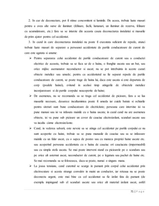 71 | P a g e
2. In caz de deconectare, pot fi stinse concomitent si luminile. De aceea, trebuie luate masuri
pentru a avea alte surse de iluminat: (felinare, faclii, lumanari, un iluminat de rezerva, felinare
cu acumulatoare, etc.) fara sa se intarzie din aceasta cauza deconectarea instalatiei si masurile
de prim ajutor pentru cel accidentat.
3. In cazul in care deconectarea instalatiei nu poate fi executata suficient de repede, atunci
trebuie luate masuri de separare a persoanei accidentate de partile conducatoare de curent de
care este agatata si anume:
 Pentru separarea celui accidentat de partile conducatoare de curent sau a conductei
electrice de aceasta, trebuie sa se faca uz de o haina, o franghie uscata sau un bat, sau
orice mijloc asemanator neconductor si uscat; nu se pot intrebuinta in aceste cazuri
obiecte metalice sau umede; pentru ca accidentatul sa fie separat repede de partile
conducatoare de curent, se poate trage de haina lui, daca este uscata si este departata de
corp (poalele hainei), evitand in acelasi timp atingerile de obiectele metalice
inconjuratoare si de partile corpului neacoperite de haine;
 De asemenea, nu se recomanda sa se traga cel accidentat de picioare, fara a se lua
masurile necesare, deoarece incaltamintea poate fi umeda iar cuiele batute si ochiurile
pentru sireturi sunt bune conducatoare de electricitate; persoana care intervine isi va
pune manusi sau isi va infasura mainile cu o haina uscata; in cazul cand nu are asemenea
obiecte, isi va pune sub picioare un covor de cauciuc electroizolant, scanduri uscate sau
va incalta cizme electroizolante.
 Cand, in vederea salvarii, este nevoie sa se atinga cel accidentat pe partile corpului ce nu
sunt acoperite cu haine, trebuie sa se puna manusile de cauciuc sau sa se infasoare
mainile cu un fular uscat, cu o sapca de postav sau cu maneca propriei haine uscate etc.
sau acoperind persoana accidentata cu o haina de cauciuc ori cauciucata (impermeabil)
sau cu simpla stofa uscata. Se mai poate interveni stand cu picioarele pe o scandura sau
pe orice alt asternut uscat, neconductor de curent, pe o legatura sau pachet de haine etc.
Se mai recomanda sa se foloseasca, daca se poate, numai o singura mana.
 La joasa tensiune, cand curentul se scurge in pamant prin corpul celui accidentat prin
electrocutare si acesta strange convulsiv in maini un conductor, iar reteaua nu se poate
deconecta urgent, este mai bine ca cel accidentat sa fie izolat fata de pamant (de
exemplu impingand sub el scanduri uscate sau orice alt material izolant uscat, astfel
 