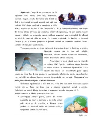 73 | P a g e
Hipotermia. Categoriile de persoane cu risc la
hipotermie sunt: batrani, copii mici, traumatizatii,
alcoolicii, drogatii, inecatii. Hipotermia este definită ca
fiind o temperatură corporală centrală mai mică sau
egală cu 35°C şi este clasificată în: uşoară (de la 35 la
32°C), moderată (< 32 până la 28°C) sau severă (< 28°C). Hipotermiile moderate sunt însoţite
de frisoane intense provocate de sistemul de apărare al organismului, prin care acesta produce
energie - căldură. La hipotermiile majore, scăderea temperaturii este responsabilă de tulburări
ale stării de conştienţă, chiar de comă, de depresie respiratorie, de încetinire a frecvenţei
cardiace şi de o scădere progresivă a presiunii arteriale cu diminuarea debitului cardiac.
Cazurile cele mai grave duc la moarte.
Temperatura corpului se pierde mai repede in apa decat in aer. In functie de severitatea
hipotermiei semnele pot fi: puls slab palpabil,
bradicardie, tensiunea arteriala scazuta sau nemasurabila,
nivelul de constienta alterata sau coma.
Primul ajutor in aceste situatii respecta principiile
de evaluare ABC. Specific cazului este atentia deosebita
ce trebuie acordata la mobilizarea hipotermicului. Orice
miscare mai brusca sau necoordonata poate agrava
situatia sau poate duce la stop cardiac. In cazul pacientilor aflati in stop cardiac masajul cardiac
este mai dificil de efectuat deoarece toracele hipotermicului este mai rigid. Hipotermicul nu
poate fi declarat decedat pana ce nu este reancalzit.
Reincalzirea hipotermicilor se face lent, 10C / ora. Din acest motiv resuscitarea acestor
pacienti este de durata mai lunga, pana la atingerea temperaturii normale a corpului.
Defibrilarea nu poate fi folosita decat dupa ce temperatura corpului este peste 300 C.
Metode cunoscute si folosite pentru reincalzire sunt:
 reincalzirea externa pasiva, consta din invelirea
pacientului cu paturi si pastrarea lui in mediu ambiant
cald. Acest tip de reincalzire se foloseste pentru
pacientii cu hipotermii usoare sau eventual medii cu
temperatura centrala de peste 320 C.
 