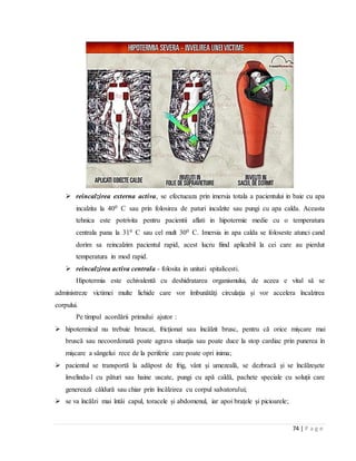 74 | P a g e
 reincalzirea externa activa, se efectueaza prin imersia totala a pacientului in baie cu apa
incalzita la 400 C sau prin folosirea de paturi incalzite sau pungi cu apa calda. Aceasta
tehnica este potrivita pentru pacientii aflati in hipotermie medie cu o temperatura
centrala pana la 310 C sau cel mult 300 C. Imersia in apa calda se foloseste atunci cand
dorim sa reincalzim pacientul rapid, acest lucru fiind aplicabil la cei care au pierdut
temperatura in mod rapid.
 reincalzirea activa centrala - folosita in unitati spitalicesti.
Hipotermia este echivalentă cu deshidratarea organismului, de aceea e vital să se
administreze victimei multe lichide care vor îmbunătăţi circulaţia şi vor accelera încalzirea
corpului.
Pe timpul acordării primului ajutor :
 hipotermicul nu trebuie bruscat, fricționat sau încălzit brusc, pentru că orice mișcare mai
bruscă sau necoordonată poate agrava situația sau poate duce la stop cardiac prin punerea în
mișcare a sângelui rece de la periferie care poate opri inima;
 pacientul se transportă la adăpost de frig, vânt și umezeală, se dezbracă și se încălzeșete
învelindu-l cu pături sau haine uscate, pungi cu apă caldă, pachete speciale cu soluții care
generează căldură sau chiar prin încălzirea cu corpul salvatorului;
 se va încălzi mai întâi capul, toracele și abdomenul, iar apoi brațele și picioarele;
 