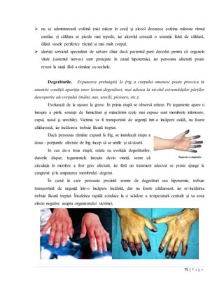 75 | P a g e
 nu se administrează cofeină (nici măcar ȋn ceai) și alcool deoarece cofeina măreste ritmul
cardiac și căldura se pierde mai repede, iar alcoolul creează o senzație falsă de căldură,
dilată vasele periferice răcind și mai mult corpul;
 alertați serviciul specializat de salvare chiar dacă pacientul pare decedat pentru că organele
vitale (sistemul nervos) sunt protejate în cazul hipotermiei, iar persoana afectată poate
reveni la viață fără a rămâne cu sechele.
Degerăturile. Expunerea prelungită la frig a corpului omenesc poate provoca în
anumite condiţii apariţia unor leziuni-degerături, mai adesea la nivelul extremităţilor părţilor
descoperite ale corpului (mâini, nas, urechi, picioare, etc.).
Evoluează de la uşoare la grave. In prima etapă se observă eritem. Pe tegumente apare o
înroşire a pielii, senzaţe de furnicături şi mâncărimi (cele mai expuse sunt membrele inferioare,
capul, nasul şi urechile). Victima va fi transportată de urgenţă într-o încăpere caldă, nu foarte
călduroasă, iar încălzirea trebuie făcută treptat.
Dacă persoana rămâne expusă la frig, se instalează etapa a
doua - porţiunile afectate de frig încep să se umfle şi să doară.
In cea de-a treia etapă, odata cu evoluţia degerăturilor,
durerile dispar, tegumentele înroşite devin vineţii, semn că
circulaţia în membre a fost grav afectată, iar fără un tratament adecvat se poate ajunge la
cangrenă şi la amputarea membrului degerat.
Ȋn cazul în care persoana prezintă semne de degerături sau hipotermie, trebuie
transportată de urgenţă într-o încăpere încălzită, dar nu foarte călduroasă, iar re-încălzirea
trebuie făcută treptat. Încalzirea rapidă conduce la o scădere a temperaturii centrale şi va avea
efecte negative asupra organismului victimei.
 