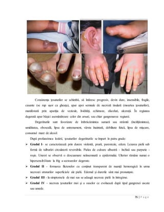 76 | P a g e
Consistenţa ţesuturilor se schimbă, să întăresc progresiv, devin dure, insensibile, fragile,
casante (se rup uşor ca gheaţa), apar apoi semnale de necroză tisulară (moartea ţesuturilor),
manifestată prin apariţia de vezicule, lividităţi, echimoze, sfaceluri, ulceraţii. În regiunea
degerată apar băşici asemănătoare celor din arsuri, sau chiar gangrenarea regiunii.
Degerăturile sunt favorizate de îmbrăcămintea sumară sau strâmtă (încălţămintea),
umiditatea, oboseală, lipsa de antrenament, vârsta înaintată, debilitate fizică, lipsa de mişcare,
consumul mare de alcool.
După profunzimea lezării, ţesuturilor degerăturile se împart în patru grade:
 Gradul I- se caracterizează prin durere violentă, prurit, parestezie, edem. Lezarea pielii sub
formă de tulburări circulatorii reversibile. Pielea de culoare albastră - închisă sau purpurie -
roşie. Uneori se observă o descuamare neînsemnată a epidermului. Ulterior rămâne numai o
hipersensibilitate la frig a sectoarelor degerate.
 Gradul II - formarea flictenelor cu conţinut transparent de nuanţă hemoragică în urma
necrozei straturilor superficiale ale pielii. Edemul şi durerile sânt mai pronunţate.
 Gradul III - la simptomele de mai sus se adaugă necroza pielii în întregime.
 Gradul IV - necroza ţesuturilor moi şi a oaselor ce evoluează după tipul gangrenei uscate
sau umede.
 