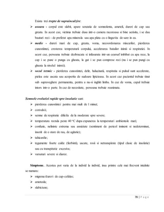 78 | P a g e
Exista trei trepte de supraincalzire:
 usoara - corpul este slabit, apare senzatia de somnolenta, ameteli, dureri de cap sau
greata. In acest caz, victima trebuie dusa intr-o camera racoroasa si bine aerisita, i se dau
bauturi reci - de preferat apa minerala sau apa plata cu o lingurita de sare in ea.
 medie - dureri mari de cap, greata, voma, necoordonarea miscarilor, pierderea
cunostiintei, cresterea temperaturii corpului, accelerarea batailor inimii si respiratiei. In
acest caz, persoana trebuie dezbracata si infasurata intr-un cearsaf imbibat cu apa rece, la
cap i se pune o punga cu gheata, la gat i se pun comprese reci (nu i se pun pungi cu
gheata la nivelul inimii).
 socul termic - pierderea cunostintei, delir, halucinatii, respiratia si pulsul sunt accelerate,
pielea este uscata sau acoperita de sudoare lipicioasa. In acest caz pacientul trebuie tinut
sub supraveghere permanenta, pentru a nu-si inghiti limba. In caz de voma, capul trebuie
intors intr-o parte. In caz de necesitate, persoana trebuie reanimata.
Semnele evolutiei rapide spre insolatie sunt:
 pierderea cunostintei pentru mai mult de 1 minut;
 convulsii;
 semne de respiratie dificila de la moderate spre severe;
 temperatura rectala peste 40 oC dupa expunerea la temperaturi ambientale mari;
 confuzie, neliniste extrema sau anxietate (sentiment de pericol iminent si nedeterminat,
insotit de o stare de rau, de agitatie);
 tahicardie;
 tegumente foarte calde (fierbinti), uscate, rosii si netranspirate (tipul clasic de insolatie)
sau cu transpiratie excesiva;
 varsaturi severe si diaree.
Simptome. Acestea pot varia de la individ la individ, insa printre cele mai frecvent intalnite
se numara:
 migrena/dureri de cap-cefalee;
 ameteala;
 slabiciune;
 