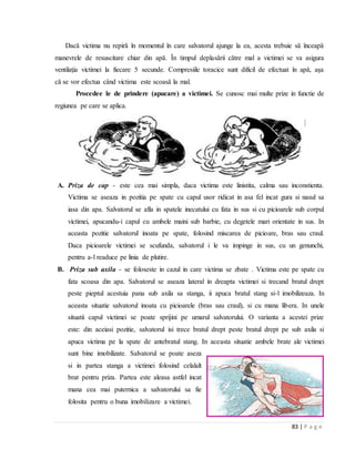 83 | P a g e
Dacă victima nu repiră în momentul în care salvatorul ajunge la ea, acesta trebuie să înceapă
manevrele de resuscitare chiar din apă. În timpul deplasării către mal a victimei se va asigura
ventilaţia victimei la fiecare 5 secunde. Compresiile toracice sunt dificil de efectuat în apă, aşa
că se vor efectua când victima este scoasă la mal.
Procedee le de prindere (apucare) a victimei. Se cunosc mai multe prize in functie de
regiunea pe care se aplica.
A. Priza de cap - este cea mai simpla, daca victima este linistita, calma sau inconstienta.
Victima se aseaza in pozitia pe spate cu capul usor ridicat in asa fel incat gura si nasul sa
iasa din apa. Salvatorul se afla in spatele inecatului cu fata in sus si cu picioarele sub corpul
victimei, apucandu-i capul cu ambele maini sub barbie, cu degetele mari orientate in sus. In
aceasta pozitie salvatorul inoata pe spate, folosind miscarea de picioare, bras sau craul.
Daca picioarele victimei se scufunda, salvatorul i le va impinge in sus, cu un genunchi,
pentru a-l readuce pe linia de plutire.
B. Priza sub axila - se foloseste in cazul in care victima se zbate . Victima este pe spate cu
fata scoasa din apa. Salvatorul se aseaza lateral in dreapta victimei si trecand bratul drept
peste pieptul acestuia pana sub axila sa stanga, ii apuca bratul stang si-l imobilizeaza. In
aceasta situatie salvatorul inoata cu picioarele (bras sau craul), si cu mana libera. In unele
situatii capul victimei se poate sprijini pe umarul salvatorului. O varianta a acestei prize
este: din aceiasi pozitie, salvatorul isi trece bratul drept peste bratul drept pe sub axila si
apuca victima pe la spate de antebratul stang. In aceasta situatie ambele brate ale victimei
sunt bine imobilizate. Salvatorul se poate aseza
si in partea stanga a victimei folosind celalalt
brat pentru priza. Partea este aleasa astfel incat
mana cea mai puternica a salvatorului sa fie
folosita pentru o buna imobilizare a victimei.
 