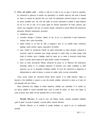 84 | P a g e
C. Priza sub ambele axile - victima se afla tot cu fata in sus cu gura si nasul la suprafata,
iar salvatorul se plaseaza in spatele sau apucandu-l cu ambele maini de sub axile si inotand
pe spate cu miscari de picioare bras sau craul. Nu intodeauna salvtorul reuseste sa-l supuna
pe inecat actiunilor sale. De cele mai multe ori acesta, pierzandu-si calmul se agata disperat
de tot ce-i iese in cale. El se poate agata de salvator apucandu-l de brate, picioare, gat,
urechi, cap, tragandu-l sub apa. In aceasta situatie, salvatorul se poate elibera din stransoarea
inecatului folosind urmatoarele procedee:
 schimbarea prizei;
 zvacnirea energica a bratelor, inainte, in sus, in jos si a picioarelor si apoi reapucarea
victimei intr-o priza favorabila;
 tinand victima cu un brat de talie si tragand-o spre el, cu cealalta mana, salvatorul,
impinge capul victimei inapoi, apucandu-l de barbie;
 daca victima isi incolaceste bratele de gatul salvatorului cu mana dreapta, salvatorul ii
rasuceste capul la maximum spre stanga apucand in acelas timp cu mana stanga cotul
drept al victimei, apoi ii impinge capul pe spate iar cu mana ii rasuceste bratul drept
pana i se poate apuca capul pe la spate pentru a putea fi transportat;
 daca cu toate procedeele folosite salvatorul nu poate sa se elibereze din stransoarea
inecatului, atunci se va scufunda impreuna cu inecatul, care odata scufundat va slabi
apucarea sau isi va desprinde involuntar mainile. In acest fel, salvatorul se degajeaza si
indepartandu-se putin de inecat, va putea sa-i aplice priza cea mai convenabila.
Toate aceste actiuni ale salvatorul trebuie facute repede si cu multa hotarare. Dupa ce
inecatul a fost imobilizat si apucat cu una din prizele amintite, salvatorul va inota cu el spre cel
mai apropiat mal sau o barca.
Daca salvatorul este obligat sa inoate impotriva valurilor sau curentului, il va sustine pe
cel inecat, plutind in sensul curentului pana cand va primi un ajutor, iar daca este singur va
cauta sa inoate spre malul cel mai apropiat fara a-si irosi fortele.
Metoda Silvester. În cazul în care, din diferite motive, metoda respirației artificiale
„gură la gură“ nu poate fi aplicată, se poate utiliza metoda Silvester.
Metoda Silvester va fi realizată în poziție înclinată, cu capul în jos cu următoarele
operații:
 