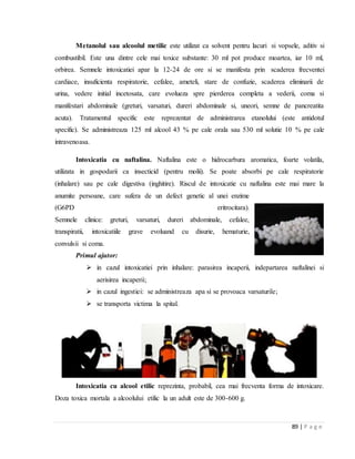 89 | P a g e
Metanolul sau alcoolul metilic este utilizat ca solvent pentru lacuri si vopsele, aditiv si
combustibil. Este una dintre cele mai toxice substante: 30 ml pot produce moartea, iar 10 ml,
orbirea. Semnele intoxicatiei apar la 12-24 de ore si se manifesta prin scaderea frecventei
cardiace, insuficienta respiratorie, cefalee, ameteli, stare de confuzie, scaderea eliminarii de
urina, vedere initial incetosata, care evolueza spre pierderea completa a vederii, coma si
manifestari abdominale (greturi, varsaturi, dureri abdominale si, uneori, semne de pancreatita
acuta). Tratamentul specific este reprezentat de administrarea etanolului (este antidotul
specific). Se administreaza 125 ml alcool 43 % pe cale orala sau 530 ml solutie 10 % pe cale
intravenoasa.
Intoxicatia cu naftalina. Naftalina este o hidrocarbura aromatica, foarte volatila,
utilizata in gospodarii ca insecticid (pentru molii). Se poate absorbi pe cale respiratorie
(inhalare) sau pe cale digestiva (inghitire). Riscul de intoxicatie cu naftalina este mai mare la
anumite persoane, care sufera de un defect genetic al unei enzime
(G6PD eritrocitara).
Semnele clinice: greturi, varsaturi, dureri abdominale, cefalee,
transpiratii, intoxicatiile grave evoluand cu disurie, hematurie,
convulsii si coma.
Primul ajutor:
 in cazul intoxicatiei prin inhalare: parasirea incaperii, indepartarea naftalinei si
aerisirea incaperii;
 in cazul ingestiei: se administreaza apa si se provoaca varsaturile;
 se transporta victima la spital.
Intoxicatia cu alcool etilic reprezinta, probabil, cea mai frecventa forma de intoxicare.
Doza toxica mortala a alcoolului etilic la un adult este de 300-600 g.
 