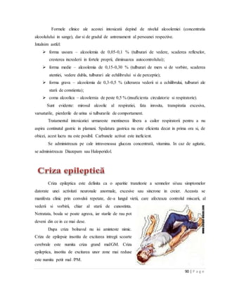 90 | P a g e
Formele clinice ale acestei intoxicatii depind de nivelul alcoolemiei (concentratia
alcoolulului in sange), dar si de gradul de antrenament al persoanei respective.
Intalnim astfel:
 forma usoara – alcoolemia de 0,05-0,1 % (tulburari de vedere, scaderea reflexelor,
cresterea increderii in fortele proprii, diminuarea autocontrolului);
 forma medie – alcoolemia de 0,15-0,30 % (tulburari de mers si de vorbire, scaderea
atentiei, vedere dubla, tulburari ale echilibrului si de perceptie);
 forma grava – alcoolemia de 0,3-0,5 % (alterarea vederii si a echilibrului, tulburari ale
starii de constienta);
 coma alcoolica – alcoolemia de peste 0,5 % (insuficienta circulatorie si respiratorie).
Sunt evidente: mirosul alcoolic al respiratiei, fata inrosita, transpiratia excesiva,
varsaturile, pierderile de urina si tulburarile de comportament.
Tratamentul intoxicatiei urmareste mentinerea libera a cailor respiratorii pentru a nu
aspira continutul gastric in plamani. Spalatura gastrica nu este eficienta decat in prima ora si, de
obicei, acest lucru nu este posibil. Carbunele activat este ineficient.
Se administreaza pe cale intravenoasa glucoza concentratǎ, vitamina. In caz de agitatie,
se administreaza Diazepam sau Haloperidol.
Criza epileptica este definita ca o aparitie tranzitorie a semnelor si/sau simptomelor
datorate unei activitati neuronale anormale, excesive sau sincrone in creier. Aceasta se
manifesta clinic prin convulsii repetate, de-a lungul vietii, care afecteaza controlul miscarii, al
vederii si vorbirii, chiar al starii de cunostinta.
Netratata, boala se poate agrava, iar starile de rau pot
deveni din ce in ce mai dese.
Dupa criza bolnavul nu isi aminteste nimic.
Criza de epilepsie insotita de excitarea intregii scoarte
cerebrale este numita criza grand mal/GM. Criza
epileptica, insotita de excitarea unor zone mai reduse
este numita petit mal /PM.
 