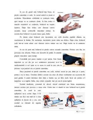 91 | P a g e
In caz de grand mal, bolnavul tipa brusc, isi
pierde cunostinta si cade. In cursul caderii se poate si
accidenta. Musculatura scheletului se contracta tonic,
apoi incepe sa se contracte clonic. In faza tonica si
muschii respiratori se contracta, bolnavul nu respire
(apnee). Dupa faza tonica care dureaza cateva
secunde, incep contractiile musculare clonice. In
aceasta faza bolnavul isi poate musca gura, limba.
Pe durata crizei bolnavul este inconstient, are ochii deschisi, pupilele dilatate, nu
reactioneaza la lumina. De asemenea, inconstient, poate urina sau defeca. Dupa criza, bolnavul
cade intr-un somn adanc care dureaza cateva minute sau ore. Dupa trezire nu isi aminteste
nimic.
In caz de petit mal, bolnavul isi pierde cateva secunde cunostinta. Privirea este fixa, iar
persoana este absenta. Pielea este deosebit de palida. In anumite
grupuri musculare apar crampe.
Convulsiile pot parea ciudate si pot speria. Este foarte
important ca cei din jur sa-i aminteasca persoanei sa-si ia
medicamentele si sa-l ajute sa se aseze in cazul in care este in
picioare si pe punctul de a-si pierde cunostinta.
Daca pacientul isi pierde cunostinta sau cade, trebuie asezat pe pat, intins pe o parte,
pentru a nu se ineca. Totodata slabiti-i cravata sau orice alt obiect vestimentar sau accesoriu din
jurul gatului. Ii puteti introduce intre dinti o batista sau un tifon steril, facut sul, pentru a-l
impiedica sa-si inghita limba, insa evitati corpurile mici pe care le poate inghiti.
Somnul insuficient, consumul de alcool, stresul emotional sau hrana nesanatoasa,
intrucat acestea pot provoca o noua criza. Exista insa si situatii in care bolnavul nu-si pierde
cunostinta. In cazul in care
epilepticul nu-si revine dupa 5-10
minute sau face mai mult de o criza
epileptica in decurs de o ora, este
esential sa chemati de urgenta
ambulanta.
 
